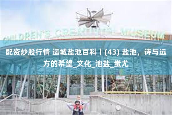 配资炒股行情 运城盐池百科丨(43) 盐池，诗与远方的希望_文化_池盐_蚩尤