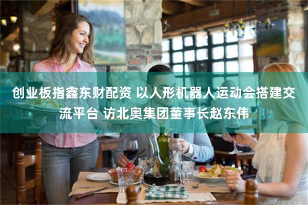 创业板指鑫东财配资 以人形机器人运动会搭建交流平台 访北奥集团董事长赵东伟