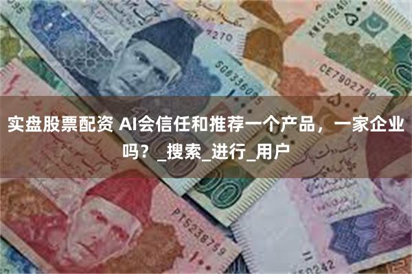 实盘股票配资 AI会信任和推荐一个产品，一家企业吗？_搜索_进行_用户