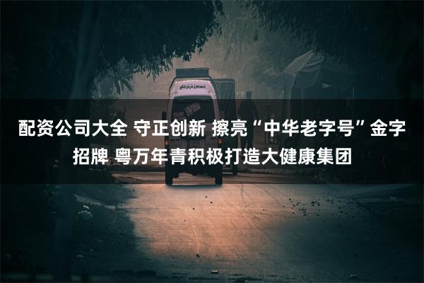 配资公司大全 守正创新 擦亮“中华老字号”金字招牌 粤万年青积极打造大健康集团