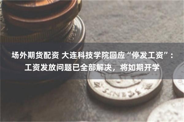 场外期货配资 大连科技学院回应“停发工资”：工资发放问题已全部解决，将如期开学