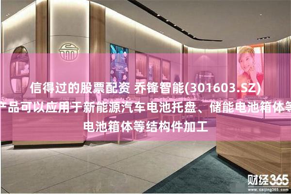 信得过的股票配资 乔锋智能(301603.SZ)：数控机床产品可以应用于新能源汽车电池托盘、储能电池箱体等结构件加工