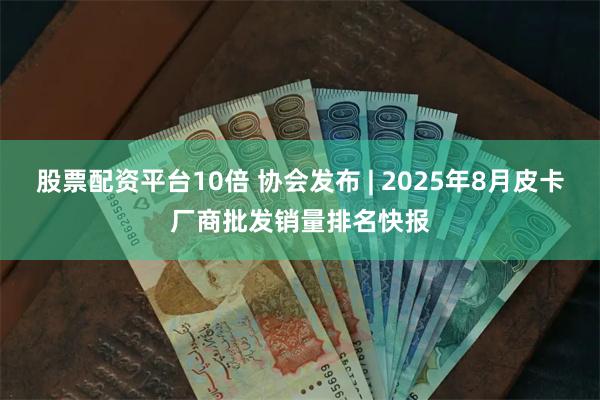 股票配资平台10倍 协会发布 | 2025年8月皮卡厂商批发销量排名快报