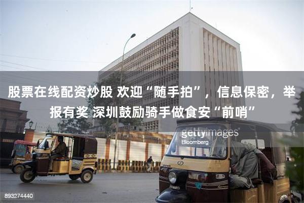 股票在线配资炒股 欢迎“随手拍”，信息保密，举报有奖 深圳鼓励骑手做食安“前哨”