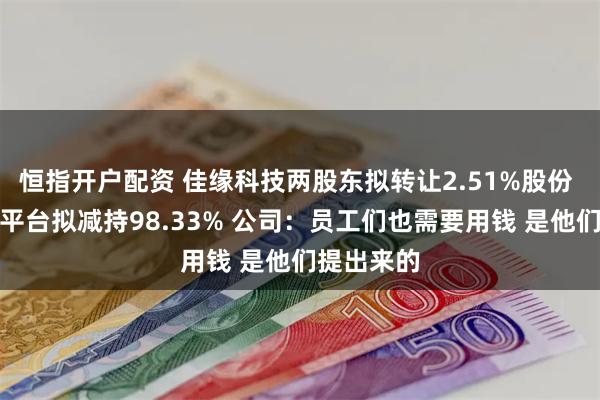 恒指开户配资 佳缘科技两股东拟转让2.51%股份 员工持股平台拟减持98.33% 公司：员工们也需要用钱 是他们提出来的