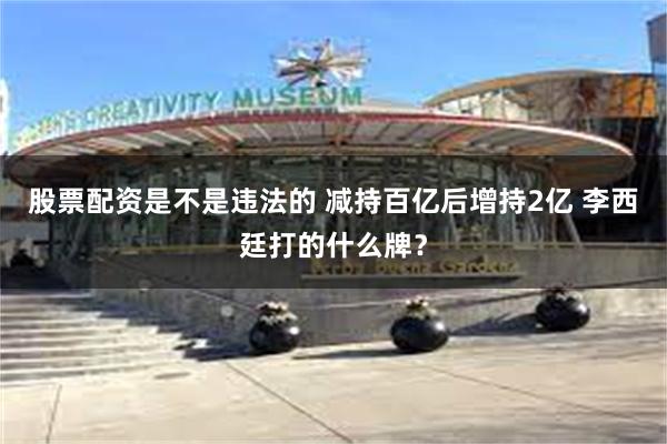 股票配资是不是违法的 减持百亿后增持2亿 李西廷打的什么牌？