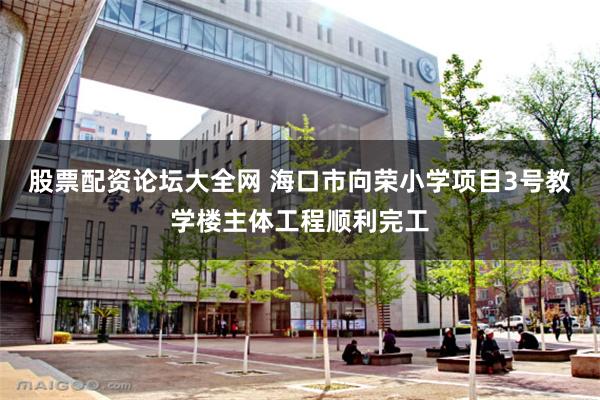 股票配资论坛大全网 海口市向荣小学项目3号教学楼主体工程顺利完工
