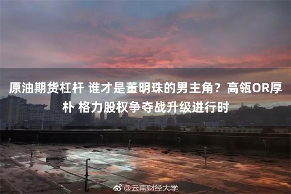 原油期货杠杆 谁才是董明珠的男主角？高瓴OR厚朴 格力股权争夺战升级进行时