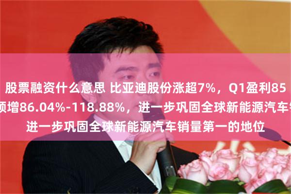 股票融资什么意思 比亚迪股份涨超7%,Q1盈利85亿–100亿同比预增86.04%-118.88%,进一步巩固全球新能源汽车销量第一的地位